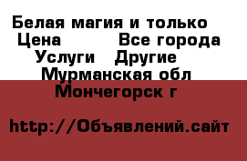 Белая магия и только. › Цена ­ 100 - Все города Услуги » Другие   . Мурманская обл.,Мончегорск г.